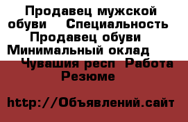 Продавец мужской обуви  › Специальность ­ Продавец обуви  › Минимальный оклад ­ 600 - Чувашия респ. Работа » Резюме   